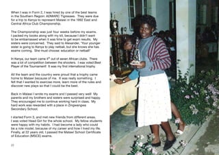 When I was in Form 2, I was hired by one of the best teams
in the Southern Region: ADMARC Tigresses. They were due
for a trip to Kenya to represent Malawi in the 1992 East and
Central Africa Club Championship.
The Championship was just four weeks before my exams.
I packed my books along with my kit, because I didn’t want
to be embarrassed when it was time to get exam results. My
sisters were concerned. They said to Alexander, ‘Your younger
sister is going to Kenya to play netball, but she knows she has
exams coming. She must choose: education or netball!’
In Kenya, our team came 4th
out of seven African clubs. There
was a lot of competition between the shooters. I was voted Best
Player of the Tournament! It was my first international trophy.
All the team and the country were proud that a trophy came
home to Malawi because of me. It was really something. I
felt that I wanted to exercise more, learn more of the rules and
discover new plays so that I could be the best.
Back in Malawi I wrote my exams and I passed very well! My
parents and my brothers and sisters were surprised and happy.
They encouraged me to continue working hard in class. My
hard work was rewarded with a place in Zingwangwa
Secondary School.
I started Form 3, and met new friends from different areas.
I was voted Head Girl for the whole school. My fellow students
were happy with my habits. I had become a lady who could
be a role model, because of my career and how I lived my life.
Finally, at 22 years old, I passed the Malawi School Certificate
of Education (MSCE) exams.
22 23
 