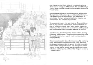 After the games, the Mayor of Cardiff invited us for a formal
dinner and we were given VIP treatment. We signed the City’s
Visitors Book, and I like to think that my name and signature is
there till today.
From Wales we travelled to Birmingham for the Netball World
Championship. Before training, we met ladies from Sri Lanka.
They were laughing at us and saying, ‘You are as short as
school kids! You have just come here for the shopping and
entertainment. You can’t actually compete!’
We were wondering why they said this to us. They didn’t know
how we play—we have our own style. Most countries say we
play the underdog’s netball. Many teams wanted to watch us
in training so they could see how we performed, but they would
have to wait for the Championships to see what we could do.
After three days, the Championship started with the Opening
Ceremony. It was held in a huge building with an indoor arena.
We proudly marched as a team to music from our country,
carrying the flag.
Malawi was allocated to Group D with Jamaica, Fiji, and Hong
Kong. We managed to beat Fiji and Hong Kong. We lost to
Jamaica and were second in our group. My most memorable
game was the one against Jamaica. We managed to contain
them in the first quarter, second quarter and then lost control
in the third and last quarter. At the end of the game we lost by
7 baskets (54-47).
26 27
 