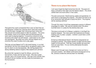 That game the coach complained that it was my fault that we
lost because I missed two chances which were very important.
He told the team manager that I should go back home and
they should call another player to take my position. The camp
was shaken, some of my friends were worried because we
were used to playing together. It would be a shame to bring
someone who wasn’t as well trained. I went back to my coach
and apologized. My sister and other officials helped me to
convince the coach to allow me to play again.
That year we took Malawi to 8th
in the world ranking. In our first
tournament, the first time outside Africa, we gained a place in the
top 10, which no one had expected. We met big players from
strong netballing nations: England, New Zealand and Jamaica.
My whole life I wanted to meet Vic Wilson, and at this
tournament I finally met her face to face. She was a great
shooter, with a lot of good tactics. She was much shorter than
the South African shooter, but she made the Australians win
the tournament.
There is no place like home
I will never forget the flight home from the UK. The plane hit
heavy turbulence that night over the Sahara desert. The whole
netball team bounced wildly in their seats.
The pilot announced, ‘Good evening, ladies and gentlemen. A
sand storm is damaging the engines. The plane will have to fly
at an extremely high altitude to avoid the storm. The engines
will be working overtime.’
Through the noise I could hear passengers praying in different
languages for safety. We were all relieved when the plane
touched down in Lusaka for the Zambia stop-over.
The plane continued on to Malawi; suddenly in mid-flight the
engines stopped. Too many parts had loosened and broken.
Holding onto my seat, I prayed. I wished I could have a child
before I died.
At Kamuzu International Airport, the firemen prepared for an
emergency landing. One engine started up again and the plane
made it to the ground. That day I knew people can pray and
God can save them. For six months afterwards the plane
could not fly.
Malawi went through many changes as it came out from a
one-party system. Yet netball continued to be big part of my
life. Jamaica invited the national team for friendlies.
28 29
 