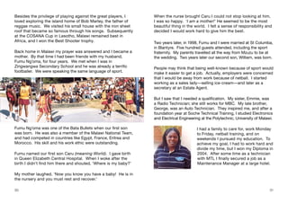 Besides the privilege of playing against the great players, I
loved exploring the island home of Bob Marley, the father of
reggae music. We visited his small house with the iron sheet
roof that became so famous through his songs. Subsequently
at the COSANA Cup in Lesotho, Malawi remained best in
Africa, and I won the Best Shooter trophy.
Back home in Malawi my prayer was answered and I became a
mother. By that time I had been friends with my husband,
Fumu Ng’oma, for four years. We met when I was in
Zingwangwa Secondary School and he was already a terrific
footballer. We were speaking the same language of sport.
When the nurse brought Caru I could not stop looking at him,
I was so happy. ‘I am a mother!’ He seemed to be the most
beautiful thing in the world. I felt a sense of responsibility and
decided I would work hard to give him the best.
Two years later, in 1998, Fumu and I were married at St Columba,
in Blantyre. Five hundred guests attended, including the sport
fraternity. My parents travelled all the way from Mzuzu to be at
the wedding. Two years later our second son, William, was born.
People may think that being well-known because of sport would
make it easier to get a job. Actually, employers were concerned
that I would be away from work because of netball. I started
working as a sales lady—selling ice-cream—and later as a
secretary at an Estate Agent.
But I saw that I needed a qualification. My sister, Emmie, was
a Radio Technician; she still works for MBC. My late brother,
George, was an Auto Technician. They inspired me, and after a
foundation year at Soche Technical Training, I studied Electronics
and Electrical Engineering at the Polytechnic, University of Malawi.
I had a family to care for, work Monday
to Friday, netball training, and on
weekends I pursued my education. To
achieve my goal, I had to work hard and
divide my time, but I won my Diploma in
2004. After some time as a technician
with MTL I finally secured a job as a
Maintenance Manager at a large hotel.
30 31
Fumu Ng’oma was one of the Bata Bullets when our first son
was born. He was also a member of the Malawi National Team,
and had competed in countries like Egypt, France, Eritrea and
Morocco. His skill and his work ethic were outstanding.
Fumu named our first son Caru (meaning World). I gave birth
in Queen Elizabeth Central Hospital. When I woke after the
birth I didn’t find him there and shouted, ‘Where is my baby?’
My mother laughed, ‘Now you know you have a baby! He is in
the nursery and you must rest and recover.’
 