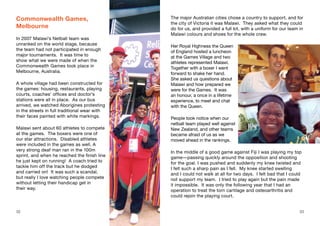 Commonwealth Games,
Melbourne
In 2007 Malawi’s Netball team was
unranked on the world stage, because
the team had not participated in enough
major tournaments. It was time to
show what we were made of when the
Commonwealth Games took place in
Melbourne, Australia.
A whole village had been constructed for
the games: housing, restaurants, playing
courts, coaches’ offices and doctor’s
stations were all in place. As our bus
arrived, we watched Aborigines protesting
in the streets in full traditional wear with
their faces painted with white markings.
Malawi sent about 60 athletes to compete
at the games. The boxers were one of
our star attractions. Disabled athletes
were included in the games as well. A
very strong deaf man ran in the 100m
sprint, and when he reached the finish line
he just kept on running! A coach tried to
tackle him off the track but he dodged
and carried on! It was such a scandal,
but really I love watching people compete
without letting their handicap get in
their way.
The major Australian cities chose a country to support, and for
the city of Victoria it was Malawi. They asked what they could
do for us, and provided a full kit, with a uniform for our team in
Malawi colours and shoes for the whole crew.
Her Royal Highness the Queen
of England hosted a luncheon
at the Games Village and two
athletes represented Malawi.
Together with a boxer I went
forward to shake her hand.
She asked us questions about
Malawi and how prepared we
were for the Games. It was
an honour, a once in a lifetime
experience, to meet and chat
with the Queen.
People took notice when our
netball team played well against
New Zealand, and other teams
became afraid of us as we
moved ahead in the rankings.
In the middle of a good game against Fiji I was playing my top
game—passing quickly around the opposition and shooting
for the goal. I was pushed and suddenly my knee twisted and
I felt such a sharp pain as I fell. My knee started swelling
and I could not walk at all for two days. I felt bad that I could
not support my team. I tried to play again but the pain made
it impossible. It was only the following year that I had an
operation to treat the torn cartilage and osteoarthritis and
could rejoin the playing court.
32 33
 