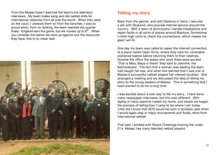 From the Malawi base I watched the team’s live television
interviews. My team mates sang and did netball drills for
international networks from all over the world. When they were
on the court, I cheered them on from the benches. I was so
proud when, from no ranking, the team reached the quarter
finals. England won the game, but we moved up to 6th
. When
you consider the teams we were up against and the resources
they have, this is no mean feat.
Telling my story
Back from the games, and with Diploma in hand, I secured
a job with Skyband, who provide internet service around the
country. With a team of technicians I handle installations and
repair faults in all sorts of places around Blantyre. Sometimes
I climb high roofs to check the connections, which makes me
glad I am fit.
One day my team was called to repair the Internet connection
at a place called Open Arms, where they care for vulnerable
orphaned babies before returning them to their relatives.
Outside the office the ladies who work there were excited:
‘That is Mary Waya in there!’ they said to Jasmine, the
Administrator. The fact that a woman was leading the team
had caught her eye, and when she learned that I was one of
Malawi’s successful netball players her interest doubled. She
arranged a meeting and we discussed the idea of telling my
story to the young readers of Malawi. This is something that I
have wanted to do for a long time.
I was excited about a new way to tell my story. I have done
many newspaper interviews, but this was different. With
laptop in hand Jasmine visited my home, and slowly we began
the process of telling how I came to be where I am today.
Little did I know that 2010 would be such a fantastic year when
I would again play in major tournaments and finally retire from
international netball.
That year I worked with Peace Chawinga training the under
21’s. Malawi has many talented netball players!
34 35
 