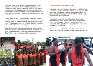 There are other times when I have been asked to tell
my story. The Environmental Health students at the
Polytechnic have invited me to join them in their health
campaigns in Chikhwawa. Early in the morning we set
off down the escarpment to the hot Shire River Valley to
hold rallies at schools. The children come running: ‘It’s
Mary Waya’!
I love it when we play a netball game in the school ground,
with children and students challenging each other and playing
together. Then we talk about health, and protecting yourself
from HIV is a very important part of that. My life is proof that
with good health there is so much you can achieve.
Sadly, 2010 was the year that my husband, Fumu Ngoma,
passed away. His sudden departure came as a shock to all
of us. Together with our family and the football fraternity,
Caru, William and myself mourned this great loss.
Looking ahead to the future
People say you should always end on a high, and I think I can
honestly say that the Netball World Series in Liverpool in 2010
was one of the greatest of my life. You think that when you
grow up life becomes easier, but I don’t think it does, you just
become better at coping with it.
It is certainly unusual to play at the age of 42, but as the
organisers said: ‘Mary is proof that if you’re good enough
you’re young enough!’ I was there to add my skill and
experience to the speed of the younger players. I have over
200 caps for my country.
During some games I heard people shout: ‘Look at the fat
woman!’ But I laughed it off and showed them how good I am.
36 37
 