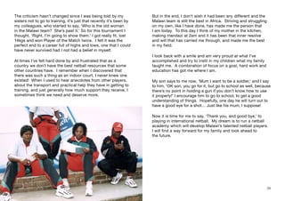 But in the end, I don’t wish it had been any different and the
Malawi team is still the best in Africa. Striving and struggling
on my own, like I have done, has made me the person that
I am today. To this day I think of my mother in the kitchen,
making mandazi at 2am and it has been that inner resolve
and will that has carried me through, and made me the best
in my field.
I look back with a smile and am very proud at what I’ve
accomplished and try to instil in my children what my family
taught me. A combination of focus on a goal, hard work and
education has got me where I am.
My son says to me now, ’Mum I want to be a soldier,‘ and I say
to him, ‘OK son, you go for it, but go to school as well, because
there’s no point in holding a gun if you don’t know how to use
it properly!’ I encourage him to go to school, to get a good
understanding of things. Hopefully, one day he will turn out to
have a good eye for a shot… Just like his mum, I suppose!
Now it is time for me to say, ‘Thank you, and good bye,’ to
playing in international netball. My dream is to run a netball
academy which will develop Malawi’s talented netball players.
I will find a way forward for my family and look ahead to
the future.
The criticism hasn’t changed since I was being told by my
sisters not to go to training, it’s just that recently it’s been by
my colleagues, who started to say, ‘Who is the old woman
in the Malawi team? She’s past it.’ So for this tournament I
thought, ‘Right, I’m going to show them.’ I got really fit, lost
14kgs and won Player of the Match twice. I felt it was the
perfect end to a career full of highs and lows, one that I could
have never survived had I not had a belief in myself.
At times I’ve felt hard done by and frustrated that as a
country we don’t have the best netball resources that some
other countries have. I remember when I discovered that
there was such a thing as an indoor court, I never knew one
existed! When I used to hear anecdotes from other players,
about the transport and practical help they have in getting to
training, and just generally how much support they receive, I
sometimes think we need and deserve more.
38 39
 