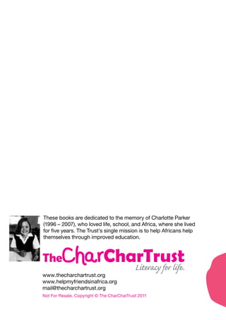 These books are dedicated to the memory of Charlotte Parker
(1996 – 2007), who loved life, school, and Africa, where she lived
for five years. The Trust’s single mission is to help Africans help
themselves through improved education.
www.thecharchartrust.org
www.helpmyfriendsinafrica.org
mail@thecharchartrust.org
Not For Resale. Copyright © The CharCharTrust 2011
 