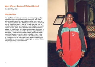 Mary Waya – Queen of Malawi Netball
Born 25th May 1968
Introduction
This is a Malawian story, of a normal girl from Lilongwe, who
somehow, with a lot of determination, hard work, and sheer
grit managed to seek her goal and accomplish and create her
own Malawian dream. She did it by doing something she loved
and felt passionate about. Now, at the age of 42, her love of
netball and dedication to it has taken her to the Commonwealth
Games in Delhi, India. Mary Waya has met two Presidents of
Malawi: Dr Bakili Muluzi and Ngwazi Dr Bingu Wa Mutharika. In
Australia she shook hands with the Queen of England. She even
features in a computer programme that the opposition use as
one of the hardest women to mark in netball anywhere in the
world! How she has achieved this is quite extraordinary and
an inspiration to us all. Of course, there were obstacles along
the way, but no-one ever said it was going to be easy…. This is
Mary Waya’s story in her own words.
2 3
 