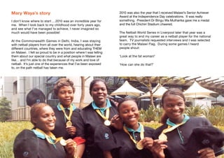 Mary Waya’s story
I don’t know where to start …2010 was an incredible year for
me. When I look back to my childhood over forty years ago,
and see what I’ve managed to achieve, I never imagined so
much would have been possible!
At the Commonwealth Games in Delhi, India, I was staying
with netball players from all over the world, hearing about their
different countries, where they were from and educating THEM
on Malawi. I felt so proud to be in a position where I was telling
them about our special country and what people in Malawi are
like… and I’m able to do that because of my work and love of
netball. It’s just one of the experiences that I’ve been exposed
to, on the path netball has taken me.
2010 was also the year that I received Malawi’s Senior Achiever
Award at the Independence Day celebrations. It was really
something. President Dr Bingu Wa Mutharika gave me a medal
and the full Chichiri Stadium cheered.
The Netball World Series in Liverpool later that year was a
great way to end my career as a netball player for the national
team. TV journalists requested interviews and I was selected
to carry the Malawi Flag. During some games I heard
people shout:
‘Look at the fat woman!’
‘How can she do that?’
4 5
 