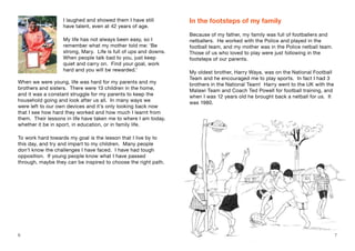 I laughed and showed them I have still
have talent, even at 42 years of age.
My life has not always been easy, so I
remember what my mother told me: ‘Be
strong, Mary. Life is full of ups and downs.
When people talk bad to you, just keep
quiet and carry on. Find your goal, work
hard and you will be rewarded.’
When we were young, life was hard for my parents and my
brothers and sisters. There were 13 children in the home,
and it was a constant struggle for my parents to keep the
household going and look after us all. In many ways we
were left to our own devices and it’s only looking back now
that I see how hard they worked and how much I learnt from
them. Their lessons in life have taken me to where I am today,
whether it be in sport, in education, or in family life.
To work hard towards my goal is the lesson that I live by to
this day, and try and impart to my children. Many people
don’t know the challenges I have faced. I have had tough
opposition. If young people know what I have passed
through, maybe they can be inspired to choose the right path.
In the footsteps of my family
Because of my father, my family was full of footballers and
netballers. He worked with the Police and played in the
football team, and my mother was in the Police netball team.
Those of us who loved to play were just following in the
footsteps of our parents.
My oldest brother, Harry Waya, was on the National Football
Team and he encouraged me to play sports. In fact I had 3
brothers in the National Team! Harry went to the UK with the
Malawi Team and Coach Ted Powell for football training, and
when I was 12 years old he brought back a netball for us. It
was 1980.
6 7
 