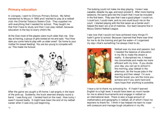 10 11
Primary education
In Lilongwe, I went to Chimutu Primary School. My father
transferred to Mzuzu in 1983 and I started to play at a netball
club: the Oriental Tobacco Sisters Club. They supplied me
with everything that I needed for school. They taught me
that first I have to study and then I can play netball, because
education is the key to every child’s life.
At the Club most of the players were much older than me. One
day at training, a group of girls looked at me and said, ‘You! How
dare you come here to play with us older ones? Go home to your
mother for breast feeding! You are too young to compete with
us.’ This made me furious!
The bullying could not make me stop playing. I knew I was
capable, despite my age, and soon proved it. After more training
sessions, the same girls told the Coach that I must be included
in the first team. They saw that I was a good player: I could run,
I could turn, I could mark, and no one could touch me on the
court. I started playing with the first seven as a Center and I
helped the team win a lot of matches. Our team became first in
Mzuzu District Netball League.
I see now that I would not have achieved many things if I
hadn’t gone to school. Because I learned that there was time
for me to do the training and get the water—if I organized
my day—that’s something I’ve always tried to do.
Netball was my love and passion, but
I needed the balance of education
in my life to make the dream a
reality. It disciplined me, it helped
me concentrate and made me more
efficient with my time. If you divide
your day, you can go to school in
the morning, play netball in the
afternoon, do the house jobs in the
evening and then sleep! I’m sure
that the busier you are the more you
achieve and if you work hard and
have hope then anything is possible.
I have a lot to thank my schooling for. If I hadn’t learned
English to a high level, it would have been so much harder
for me to attend tournaments and engage in netball on
an international level. There is also a huge amount of
mathematics and geography in netball, all of which I have my
teachers to thank for. I think it has helped me learn to cope
with pressure and manage tough situations in my life.
After the game we caught a lift home; I sat angrily in the back
of the pick-up. Suddenly, the truck swerved sharply round a
bend. I was flung out. I landed hard on the road. How lucky I
wasn’t injured badly. It might have been the end of my netball
career when it was only just beginning.
 