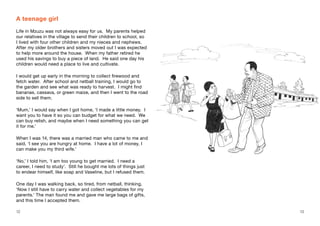 12 13
A teenage girl
Life in Mzuzu was not always easy for us. My parents helped
our relatives in the village to send their children to school, so
I lived with four other children and my nieces and nephews.
After my older brothers and sisters moved out I was expected
to help more around the house. When my father retired he
used his savings to buy a piece of land. He said one day his
children would need a place to live and cultivate.
I would get up early in the morning to collect firewood and
fetch water. After school and netball training, I would go to
the garden and see what was ready to harvest. I might find
bananas, cassava, or green maize, and then I went to the road
side to sell them.
‘Mum,’ I would say when I got home, ‘I made a little money. I
want you to have it so you can budget for what we need. We
can buy relish, and maybe when I need something you can get
it for me.’
When I was 14, there was a married man who came to me and
said, ‘I see you are hungry at home. I have a lot of money, I
can make you my third wife.’
‘No,’ I told him, ‘I am too young to get married. I need a
career, I need to study’. Still he bought me lots of things just
to endear himself, like soap and Vaseline, but I refused them.
One day I was walking back, so tired, from netball, thinking,
‘Now I still have to carry water and collect vegetables for my
parents.’ The man found me and gave me large bags of gifts,
and this time I accepted them.
 