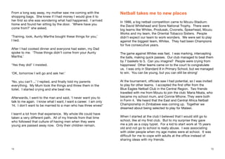 1514
From a long way away, my mother saw me coming with the
shopping bags. She knew if I had money I would give it to
her first so she was wondering what had happened. I arrived
home and found her sitting by the door. ‘Where have you
come from?’ she asked.
‘Training, look, Aunty Martha bought these things for you,’
I lied.
After I had cooked dinner and everyone had eaten, my Dad
spoke to me. ‘Those things didn’t come from your Aunty
Martha.’
‘Yes they did!’ I insisted.
‘OK, tomorrow I will go and ask her.’
‘No, you can’t ...’ I replied, and finally told my parents
everything. My Mum took the things and threw them in the
toilet. I started crying and she beat me.
Afterwards, I went to the man and said, ‘I never want you to
talk to me again. I know what I want, I want a career. I am only
14; I don’t want to be married to a man who has three wives!’
I learnt a lot from that experience. My whole life could have
taken a very different path. All of my friends from that time
who followed that culture of having men when they were
young are passed away now. Only their children remain.
Netball takes me to new places
In 1986, a big netball competition came to Mzuzu Stadium:
the David Whitehead and Sons National Trophy. There were
big teams like Whitex, Produsak, Civonets, Spearhead, Mzuzu
Works and my team, the Oriental Tobacco Sisters. People
didn’t expect our team to work wonders. We were set to play
against the biggest team, Whitex. They had been Champions
for five consecutive years.
The game against Whitex was fast. I was marking, intercepting
the balls, making quick passes. Our club managed to beat them
by 7 baskets to 5. Can you imagine? People were crying from
happiness! Other teams came on to the court to congratulate
us. I was only in Standard 8 in Primary School, but we managed
to win. You can be young, but you can still be strong!
At the tournament, officials saw I had potential, so I was invited
to play for other teams. I accepted the first offer from the
Blue Eagles Netball Club in the Central Region. Two friends
travelled with me from Mzuzu to join the club: Maria Nkata, who
became my school mum, and Connie Mhone. They were both
in Form 4. We heard that the East and Central Africa Netball
Championship in Zimbabwe was coming up. Together we
dreamed about being selected to play for Malawi.
When I started at the club I believed that I would still go to
school, like at my first club. But to my surprise they gave
me a job as a copy typist. For a kid to start work at 15 years
old and not go to school is really abuse. I was associating
with older people when my age mates were at school. It was
difficult for me to cope with adults at the office instead of
sharing ideas with my friends.
 