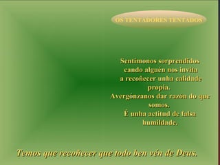 OS TENTADORES TENTADOS 
SSeennttíímmoonnooss ssoorrpprreennddiiddooss 
ccaannddoo aallgguuéénn nnooss iinnvviittaa 
aa rreeccooññeecceerr uunnhhaa ccaalliiddaaddee 
pprrooppiiaa.. 
AAvveerrggóónnzzaannooss ddaarr rraazzóónn ddoo qquuee 
ssoommooss.. 
ÉÉ uunnhhaa aaccttiittuudd ddee ffaallssaa 
hhuummiillddaaddee.. 
TTeemmooss qquuee rreeccooññeecceerr qquuee ttooddoo bbeenn vvéénn ddee DDeeuuss.. 
 