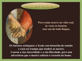 VVEERRDDAADDEE EE CCOOHHEERREENNCCIIAA 
Pero como ocorre na vida real, 
ás veces as loanzas 
non son do todo limpas. 
Os fariseos achéganse a Xesús con intención de tentalo 
e caen na trampa que tenden ao mestre. 
Loaron a súa sinceridade e a súa liberdade, pero non 
advertiron que o mestre coñecía o corazón do home. 
 
