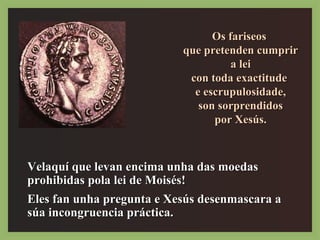 OOss ffaarriisseeooss 
qquuee pprreetteennddeenn ccuummpprriirr 
aa lleeii 
ccoonn ttooddaa eexxaaccttiittuuddee 
ee eessccrruuppuulloossiiddaaddee,, 
ssoonn ssoorrpprreennddiiddooss 
ppoorr XXeessúúss.. 
VVeellaaqquuíí qquuee lleevvaann eenncciimmaa uunnhhaa ddaass mmooeeddaass 
pprroohhiibbiiddaass ppoollaa lleeii ddee MMooiissééss!! 
EElleess ffaann uunnhhaa pprreegguunnttaa ee XXeessúúss ddeesseennmmaassccaarraa aa 
ssúúaa iinnccoonnggrruueenncciiaa pprrááccttiiccaa.. 
 