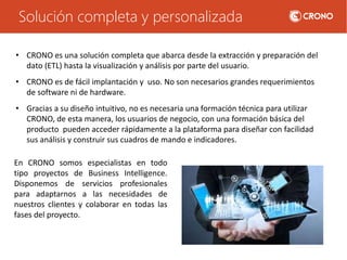 Solución completa y personalizada
En CRONO somos especialistas en todo
tipo proyectos de Business Intelligence.
Disponemos de servicios profesionales
para adaptarnos a las necesidades de
nuestros clientes y colaborar en todas las
fases del proyecto.
• CRONO es una solución completa que abarca desde la extracción y preparación del
dato (ETL) hasta la visualización y análisis por parte del usuario.
• CRONO es de fácil implantación y uso. No son necesarios grandes requerimientos
de software ni de hardware.
• Gracias a su diseño intuitivo, no es necesaria una formación técnica para utilizar
CRONO, de esta manera, los usuarios de negocio, con una formación básica del
producto pueden acceder rápidamente a la plataforma para diseñar con facilidad
sus análisis y construir sus cuadros de mando e indicadores.
 