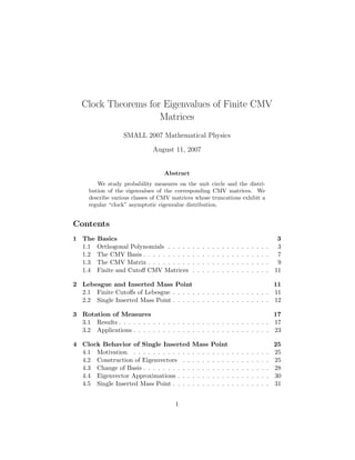 Clock Theorems for Eigenvalues of Finite CMV
Matrices
SMALL 2007 Mathematical Physics
August 11, 2007
Abstract
We study probability measures on the unit circle and the distri-
bution of the eigenvalues of the corresponding CMV matrices. We
describe various classes of CMV matrices whose truncations exhibit a
regular “clock” asymptotic eigenvalue distribution.
Contents
1 The Basics 3
1.1 Orthogonal Polynomials . . . . . . . . . . . . . . . . . . . . . 3
1.2 The CMV Basis . . . . . . . . . . . . . . . . . . . . . . . . . . 7
1.3 The CMV Matrix . . . . . . . . . . . . . . . . . . . . . . . . . 9
1.4 Finite and Cutoﬀ CMV Matrices . . . . . . . . . . . . . . . . 11
2 Lebesgue and Inserted Mass Point 11
2.1 Finite Cutoﬀs of Lebesgue . . . . . . . . . . . . . . . . . . . . 11
2.2 Single Inserted Mass Point . . . . . . . . . . . . . . . . . . . . 12
3 Rotation of Measures 17
3.1 Results . . . . . . . . . . . . . . . . . . . . . . . . . . . . . . . 17
3.2 Applications . . . . . . . . . . . . . . . . . . . . . . . . . . . . 23
4 Clock Behavior of Single Inserted Mass Point 25
4.1 Motivation . . . . . . . . . . . . . . . . . . . . . . . . . . . . 25
4.2 Construction of Eigenvectors . . . . . . . . . . . . . . . . . . 25
4.3 Change of Basis . . . . . . . . . . . . . . . . . . . . . . . . . . 28
4.4 Eigenvector Approximations . . . . . . . . . . . . . . . . . . . 30
4.5 Single Inserted Mass Point . . . . . . . . . . . . . . . . . . . . 31
1
 