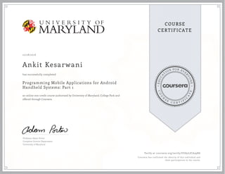 EDUCA
T
ION FOR EVE
R
YONE
CO
U
R
S
E
C E R T I F
I
C
A
TE
COURSE
CERTIFICATE
10/28/2016
Ankit Kesarwani
Programming Mobile Applications for Android
Handheld Systems: Part 1
an online non-credit course authorized by University of Maryland, College Park and
offered through Coursera
has successfully completed
Professor Adam Porter
Computer Science Department
University of Maryland
Verify at coursera.org/verify/UUA5LJCA39H6
Coursera has confirmed the identity of this individual and
their participation in the course.
 