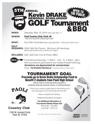 TOURNAMENT GOAL
Proceeds go to Kevin Drake Scholarship Fund to
Benefit 2 students from Paoli High School
with the intent on continuing further education in
vocational, family and consumer science, or medical profession.
“This is your chance to give back to the memory of a
man who gave to our community all of his life.”
Help us support his memory.
Additional Donations Accepted
For Additional Information or
Tournament Details Please Call:
Rob Andis - 723-2357
Joe Scalf - 723-2110
A N R O B A N D I S P R O D U C T I O N
1345 W. Leonard Circle
Paoli, IN 47454
Kevin DRAKE
GOLFTournament
BBQ
Memorial Scholarship
5th annual
WHEN:	 Saturday, May 10, 2014 (Rain date May 11)
WHERE: 	 Paoli Country Club, Paoli, IN
	 “Kevins favorite watering hole”
WHAT:	 Four Man Scramble (Morning Flight 8am - Afternoon Flight 1pm)
GOLF
REQUIRES:	 ONLY $45 Per Person - Minimum 40 Handicap
	 (Must specify Morning or Afternoon Flight)
INCLUDES:	 Golf, Golf Cart, Fun  Prizes, BBQ
	
BBQ:	 Food Served Saturday 11:30am - 1pm  4:30pm - 6pm
	 Non-tournament participants are invited (Freewill offering)
	 Donations are Appreciated for scholarships
	 Enjoy “Fat Buddies Barbecue” furnished by Kevin Drake Family
1213 West Main St.
Paoli, IN 47454
(812) 723-4912
open tothe publiC
 