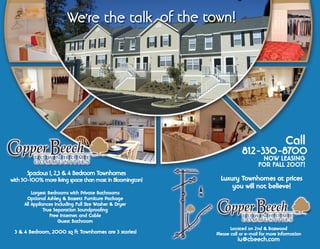 Spacious 1, 2,3  4 Bedroom Townhomes
with 50-100% more living space than most in Bloomington!
3  4 Bedroom, 2000 sq ft Townhomes are 3 stories!
Largest Bedrooms with Private Bathrooms
Optional Ashley  Bassett Furniture Package
All Appliances Including Full Size Washer  Dryer
True Separation Soundprooﬁng
Free Internet and Cable
Guest Bathroom
Luxury Townhomes at prices
you will not believe!
812-330-8700
NOW LEASING
FOR FALL 2007!
Call
Located on 2nd  Basswood
Please call or e-mail for more information
iu@cbeech.com
We're the talk of the town!
 