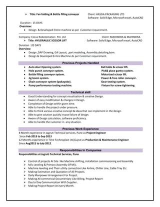  Title: Fan folding & Bottle filling conveyor Client: HASSIA PACKAGING LTD
Software: Solid Edge, Microsoft excel, AutoCAD
Duration : 15 DAYS
Overview:
 Design & Developed Entire machine as per Customer requirement.
Company: Focus Robotomation Pvt. Ltd
 Title: HYUDRAULIC SCISSOR LIFT
Client: MAHINDRA & MAHINDRA
Software: Solid Edge, Microsoft excel, AutoCAD
Duration : 20 DAYS
Overview:
 Design ,DAP Drawing, GA Layout, ,part modeling, Assembly,detailing,bom.
 Design & Developed Entire Machine As per Customer requirement.
Previous Projects Handled
 Auto door Opening system. Ball table & scissor lift.
 Hole punch conveyor system. Pick& place gantry system.
 Bottle filling conveyor system. Motorized scissor lift.
 Jig boom system. Power & free roller conveyor.
 Chain conveyor system-(pokayoke). Gear testing system.
 Pump performance testing machine. Fixture for screw tightening.
Technical skill
 Good Understanding for concept visualization & creative Design.
 Aware of easy modification & changes in Design.
 Completion of Design within given time.
 Able to handle the project under pressure.
 Able to think various creative concept & ideas that can implement in the design.
 Able to give solution quickly incase failure of design.
 Aware of Design calculation, software proficiency.
 Able to handle the customer in any situation.
Previous Work Experience
8 Month experience in Jagruti Technical services, Pune as Project Engineer
Since Feb 2013 to Sep 2013
12 Months experience in Time Technoplast Ltd,Gujrat as Production & Maintenance Engineer
Since Aug2011 to July 2012.
Responsibilities In Companies
Responsibilities at Jagruti Technical Services, Pune
 Control of projects At Site like Machine shifting ,installation commissioning and Assembly
 M/c Leveling & Primary Assembly Of M/c.
 Machine leveling and Their utility connection Like Airline, Chiller Line, Cable Tray Etc.
 Making Estimation and Quotation of All Projects.
 Daily Manpower Arrangement For Project.
 Making All commercial Documentary Like Billing, Project Report
 Day to Day Communication With Supplier.
 Making Project Report At every Month.
 