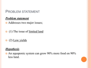 PROBLEM STATEMENT
Problem statement
 Addresses two major issues;
 (1) The issue of limited land
 (2) Low yields
Hypothesis
 An aquaponic system can grow 90% more food on 90%
less land.
 