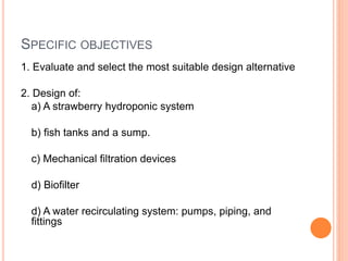 SPECIFIC OBJECTIVES
1. Evaluate and select the most suitable design alternative
2. Design of:
a) A strawberry hydroponic system
b) fish tanks and a sump.
c) Mechanical filtration devices
d) Biofilter
d) A water recirculating system: pumps, piping, and
fittings
 