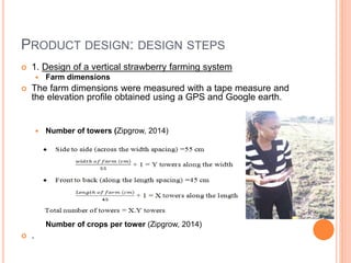 PRODUCT DESIGN: DESIGN STEPS
 1. Design of a vertical strawberry farming system
 Farm dimensions
 The farm dimensions were measured with a tape measure and
the elevation profile obtained using a GPS and Google earth.
 Number of towers (Zipgrow, 2014)
Number of crops per tower (Zipgrow, 2014)
 .
 