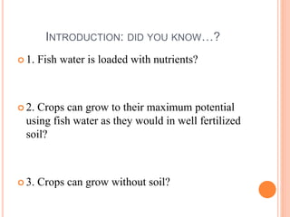 INTRODUCTION: DID YOU KNOW…?
 1. Fish water is loaded with nutrients?
 2. Crops can grow to their maximum potential
using fish water as they would in well fertilized
soil?
 3. Crops can grow without soil?
 