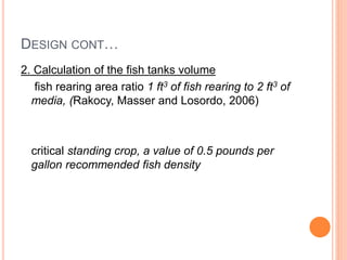 DESIGN CONT…
2. Calculation of the fish tanks volume
fish rearing area ratio 1 ft3 of fish rearing to 2 ft3 of
media, (Rakocy, Masser and Losordo, 2006)
critical standing crop, a value of 0.5 pounds per
gallon recommended fish density
 