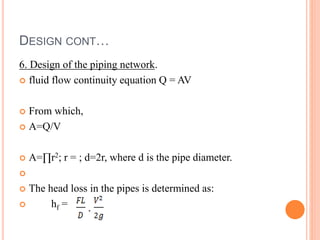 DESIGN CONT…
6. Design of the piping network.
 fluid flow continuity equation Q = AV
 From which,
 A=Q/V
 A=∏r2; r = ; d=2r, where d is the pipe diameter.

 The head loss in the pipes is determined as:
 hf =
 