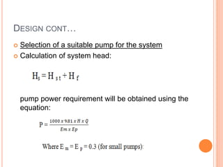DESIGN CONT…
 Selection of a suitable pump for the system
 Calculation of system head:
pump power requirement will be obtained using the
equation:
 