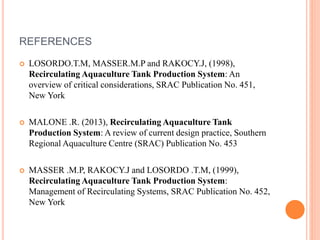 REFERENCES
 LOSORDO.T.M, MASSER.M.P and RAKOCY.J, (1998),
Recirculating Aquaculture Tank Production System: An
overview of critical considerations, SRAC Publication No. 451,
New York
 MALONE .R. (2013), Recirculating Aquaculture Tank
Production System: A review of current design practice, Southern
Regional Aquaculture Centre (SRAC) Publication No. 453
 MASSER .M.P, RAKOCY.J and LOSORDO .T.M, (1999),
Recirculating Aquaculture Tank Production System:
Management of Recirculating Systems, SRAC Publication No. 452,
New York
 