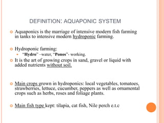 DEFINITION: AQUAPONIC SYSTEM
 Aquaponics is the marriage of intensive modern fish farming
in tanks to intensive modern hydroponic farming.
 Hydroponic farming:
 “Hydro” –water, “Ponos”- working.
 It is the art of growing crops in sand, gravel or liquid with
added nutrients without soil.
 Main crops grown in hydroponics: local vegetables, tomatoes,
strawberries, lettuce, cucumber, peppers as well as ornamental
crops such as herbs, roses and foliage plants.
 Main fish type kept: tilapia, cat fish, Nile perch e.t.c
 