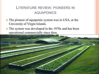 LITERATURE REVIEW: PIONEERS IN
AQUAPONICS
 The pioneer of aquaponic system was in USA, at the
University of Virgin Islands.
 The system was developed in the 1970s and has been
operational commercially since then.
 