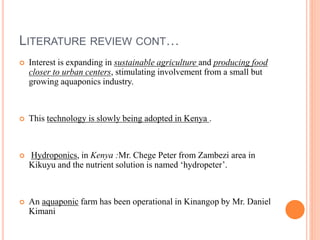 LITERATURE REVIEW CONT…
 Interest is expanding in sustainable agriculture and producing food
closer to urban centers, stimulating involvement from a small but
growing aquaponics industry.
 This technology is slowly being adopted in Kenya .
 Hydroponics, in Kenya :Mr. Chege Peter from Zambezi area in
Kikuyu and the nutrient solution is named ‘hydropeter’.
 An aquaponic farm has been operational in Kinangop by Mr. Daniel
Kimani
 