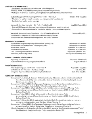 Baumgartner	
   3	
  
ADDITIONAL	
  WORK	
  EXPERIENCE	
  
	
   Certified	
  Red	
  Cross	
  Instructor	
  |	
  Waverly,	
  IA	
  &	
  surrounding	
  areas	
  	
  	
   	
   	
  	
  	
  	
  	
  	
  	
  	
  	
  	
  	
  	
  	
  	
  December	
  2011-­‐Present	
  
• Instruct	
  in	
  CPR,	
  AED,	
  and	
  Lifeguarding	
  classes	
  for	
  community	
  members	
  
• Participate	
  in	
  continued	
  education,	
  ensuring	
  to	
  deliver	
  updated	
  and	
  accurate	
  information	
  	
  
	
  
	
   Student	
  Manager	
  |	
  Wartburg	
  College	
  Wellness	
  Center	
  |	
  Waverly,	
  IA	
   	
   	
  	
  	
  	
  	
  	
  	
  	
  	
  	
  	
  	
  	
  October	
  2011-­‐	
  May	
  2015	
  
• Monitored	
  co-­‐workers	
  in	
  daily	
  operation	
  and	
  management	
  of	
  aquatic	
  center	
  
• Conducted	
  and	
  lead	
  in-­‐service	
  trainings	
  
	
  
	
   Manager	
  &	
  Red	
  Cross	
  Instructor	
  |	
  City	
  Pools	
  |	
  Fort	
  Collins,	
  CO	
   	
   	
   	
  	
  	
  	
  	
  	
  	
  	
  	
  	
  	
  	
  	
  	
  	
  	
  May	
  2014-­‐August	
  2014	
  
• Directed	
  90	
  lifeguards	
  in	
  daily	
  operation	
  while	
  providing	
  customer	
  service	
  to	
  patrons	
  
• Communicated	
  with	
  supervisors	
  after	
  completing	
  opening,	
  closing,	
  and	
  cleaning	
  duties	
  
	
   	
  
	
   Manager	
  &	
  Swimming	
  Lesson	
  Coordinator	
  |	
  City	
  of	
  Strawberry	
  Point,	
  IA	
  	
  	
   	
  	
  	
  	
  	
  	
  	
  	
  	
  	
  	
  	
  	
  	
  	
  	
  	
  	
  	
  	
  Summers	
  2010-­‐2013	
  
• Supervised	
  12	
  lifeguards	
  in	
  daily	
  operation	
  while	
  managing	
  facilities	
  
• Coordinated	
  and	
  scheduled	
  swimming	
  lessons,	
  and	
  facility	
  schedules	
  
	
  
COMMUNITY	
  INVOLVEMENT	
  
	
   Vice	
  President-­‐Knights	
  Integrating	
  Developmental	
  Sports	
  (KIDS)	
   	
   	
   	
  	
  	
  	
  	
  	
  	
  	
  	
  	
  	
  	
  September	
  2011-­‐Present	
  
	
   Vice	
  President-­‐Suicide	
  Awareness	
  For	
  Everyone	
  (SAFE)	
   	
   	
   	
   	
  	
  	
  	
  	
  	
  	
  	
  	
  	
  	
  	
  September	
  2012-­‐Present	
  
	
   Best	
  Buddies	
  Mentor	
   	
   	
   	
   	
  	
  	
  	
  	
   	
   	
   	
   	
  	
  	
  	
  	
  	
  	
  	
  September	
  2012-­‐May	
  2015	
  
	
   Dance	
  Marathon	
  Member	
   	
   	
   	
   	
   	
   	
   	
  	
  	
  	
  	
  	
  	
  	
  September	
  2012-­‐May	
  2015	
  
	
   Crisis	
  Counseling	
  Center	
  Hotline	
  Operator	
   	
   	
   	
   	
   	
  	
  	
  	
  	
  	
  	
  September	
  2013-­‐Sept.	
  2014
	
   Mentor-­‐Big	
  Brothers	
  Big	
  Sisters	
  	
   	
   	
   	
   	
   	
   	
  	
  January	
  2014-­‐September	
  2014	
  
	
  
CAMPUS	
  LEADERSHIP	
  &	
  INVOLVEMENT	
  
	
   Psychology	
  Club	
  Member	
   	
   	
   	
   	
   	
   	
   	
  	
  	
  	
  	
  	
  	
  	
  	
  	
  	
  	
  	
  	
  December	
  2012-­‐Present	
  
	
   Student/Athlete	
  Wartburg	
  College	
  Volleyball	
  Team	
  	
  	
  	
   	
   	
   	
   	
  	
  	
  	
  	
  	
  	
  	
  	
  	
  	
  	
  	
  	
  	
  	
  	
  	
  	
  	
  	
  	
  	
  	
  	
  August	
  2011-­‐2012	
  
	
  
VOLUNTEER	
  EXPERIENCE	
  
	
   Tutor-­‐English	
  language	
  and	
  life	
  skills	
  |	
  Cedar	
  Falls,	
  IA	
   	
   	
   	
   	
  	
  	
  	
  	
  	
  	
  	
  	
  	
  	
  	
  	
  	
  	
  	
  August	
  2014-­‐May	
  2015	
  
	
   Unified	
  Sports	
  Day	
  Volunteer	
  |	
  Wartburg	
  College	
   	
   	
   	
   	
   	
  	
  	
  	
  	
  	
  	
  	
  	
  	
  	
  	
  	
  	
  Feb.	
  2013,	
  2014	
  
	
   Emergency	
  Department	
  Volunteer	
  |	
  Waverly	
  Health	
  Center	
   	
   	
   	
  	
  	
  	
  	
  	
  	
  	
  	
  	
  	
  	
  	
  	
  	
  	
  	
  	
  	
  Sept.	
  2012-­‐May	
  2013	
  
	
  
WORKSHOPS	
  &	
  PRESENTATIONS	
  
	
   	
   Baumgartner,	
  T.,	
  &	
  Smock,	
  C.	
  (February	
  2017).	
  Understanding	
  Differences	
  between	
  Smarter	
  Balanced	
  and	
  	
  
	
   	
   Iowa	
  Assessments.	
  Will	
  present	
  poster	
  at	
  the	
  National	
  Association	
  of	
  School	
  Psychologists	
  Annual	
  	
  
	
   	
   Conference,	
  San	
  Antonio,	
  TX.	
  
	
  	
   	
   Baumgartner,	
  T.	
  (March	
  2015).	
  Small	
  group	
  psychology	
  experiments.	
  Ran	
  and	
  presented	
  at	
  workshop	
  to	
  	
  	
  
	
   	
   prospective	
  college	
  students,	
  Cedar	
  Valley	
  Science	
  Symposium,	
  Waverly,	
  IA.	
  
	
   	
   Baumgartner,	
  T.	
  (April	
  2015).	
  Effects	
  of	
  Self-­‐Generated	
  Misinformation	
  on	
  Eyewitness	
  Memory.	
  Poster	
  	
   	
  
	
   	
   presentation	
  presented	
  at	
  Research,	
  Internship,	
  and	
  Creative	
  Endeavor	
  (RICE)	
  Day,	
  Wartburg	
  	
   	
  
	
   	
   College,	
  Waverly,	
  IA.	
  
	
   	
   Baumgartner,	
  T.	
  (April	
  2014).	
  Effects	
  of	
  Test	
  Anxiety	
  on	
  Cognitive	
  Performance.	
  Poster	
  	
   	
   	
   	
  
	
   	
   presentation	
  presented	
  at	
  Research,	
  Internship,	
  and	
  Creative	
  Endeavor	
  (RICE)	
  Day,	
  Wartburg	
  	
   	
  
	
   	
   College,	
  Waverly,	
  IA.	
  
	
   	
   Baumgartner,	
  T.	
  (November	
  2014).	
  Leadership	
  in	
  the	
  Student	
  Body.	
  Presented	
  information	
  as	
  a	
  part	
  of	
  a	
  	
  	
  
	
   	
   seminar	
  to	
  a	
  college	
  student	
  body,	
  Wartburg	
  College,	
  Waverly,	
  IA.	
  
	
   	
   Baumgartner,	
  T.	
  (March	
  2014).	
  Small	
  group	
  psychology	
  experiments.	
  Ran	
  and	
  presented	
  at	
  workshop	
  to	
  	
  	
  
	
   	
   prospective	
  college	
  students	
  during	
  Cedar	
  Valley	
  Science	
  Symposium,	
  Waverly,	
  IA.	
  
	
   	
   Eslick,	
  A.,	
  Baumgartner,	
  T.,	
  Strandberg,	
  H.	
  (November	
  2016).	
  Memorial	
  Benefits	
  and	
  Consequences	
  of	
  Forced	
  	
  
	
   	
   Confabulation	
  in	
  Eyewitness	
  Memory.	
  Poster	
  presentation,	
  Boston,	
  MA.	
  
 