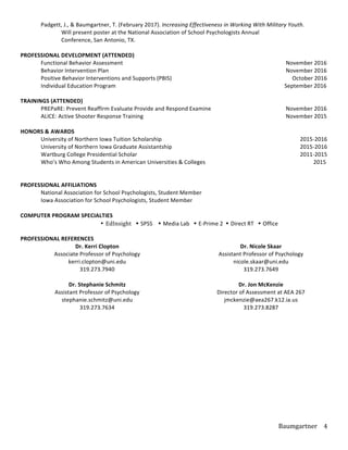 Baumgartner	
   4	
  
	
   	
   Padgett,	
  J.,	
  &	
  Baumgartner,	
  T.	
  (February	
  2017).	
  Increasing	
  Effectiveness	
  in	
  Working	
  With	
  Military	
  Youth.	
  	
  	
  
	
   	
   Will	
  present	
  poster	
  at	
  the	
  National	
  Association	
  of	
  School	
  Psychologists	
  Annual	
  	
   	
   	
   	
  
	
   	
   Conference,	
  San	
  Antonio,	
  TX.	
  
	
  
PROFESSIONAL	
  DEVELOPMENT	
  (ATTENDED)	
  
	
   Functional	
  Behavior	
  Assessment	
   	
   	
   	
   	
   	
   	
   	
  	
  	
  	
  	
  	
  	
  	
  	
  	
  	
  	
  	
  	
  November	
  2016	
  
	
   Behavior	
  Intervention	
  Plan	
   	
   	
   	
   	
   	
   	
   	
   	
  	
  	
  	
  	
  	
  	
  	
  	
  	
  	
  	
  	
  	
  November	
  2016	
  
	
   Positive	
  Behavior	
  Interventions	
  and	
  Supports	
  (PBIS)	
   	
   	
   	
   	
   	
   	
  	
  	
  	
  October	
  2016	
  
	
   Individual	
  Education	
  Program	
   	
   	
   	
   	
   	
   	
   	
   	
  	
  	
  	
  	
  	
  	
  	
  	
  	
  	
  	
  	
  September	
  2016	
  
	
  
TRAININGS	
  (ATTENDED)	
  
	
   PREPaRE:	
  Prevent	
  Reaffirm	
  Evaluate	
  Provide	
  and	
  Respond	
  Examine	
   	
   	
   	
  	
  	
  	
  	
  	
  	
  	
  	
  	
  	
  	
  	
  	
  November	
  2016	
  
	
   ALICE:	
  Active	
  Shooter	
  Response	
  Training	
   	
   	
   	
   	
  	
  	
  	
   	
   	
  	
  	
  	
  	
  	
  	
  	
  	
  	
  	
  	
  	
  	
  November	
  2015	
  
	
   	
  	
  	
  	
  	
  	
  	
  	
  	
  	
  	
  	
  	
  	
  
HONORS	
  &	
  AWARDS	
  
	
   University	
  of	
  Northern	
  Iowa	
  Tuition	
  Scholarship	
  	
   	
   	
   	
   	
   	
  	
  	
  	
  	
  	
  	
  	
  	
  	
  	
  	
  	
  	
  	
  	
  	
  	
  	
  	
  	
  	
  	
  	
  2015-­‐2016	
  
	
   University	
  of	
  Northern	
  Iowa	
  Graduate	
  Assistantship	
   	
   	
   	
   	
   	
  	
  	
  	
  	
  	
  	
  	
  	
  	
  	
  	
  	
  	
  	
  	
  	
  	
  	
  	
  	
  	
  	
  	
  2015-­‐2016	
  
	
   Wartburg	
  College	
  Presidential	
  Scholar	
  	
   	
   	
   	
   	
   	
   	
   	
  	
  	
  	
  	
  	
  	
  	
  	
  	
  	
  	
  	
  	
  	
  	
  	
  	
  	
  	
  	
  	
  	
  	
  2011-­‐2015	
  
	
   Who’s	
  Who	
  Among	
  Students	
  in	
  American	
  Universities	
  &	
  Colleges	
   	
   	
   	
   	
  	
  	
  	
  	
  	
  	
  	
  	
  	
  	
  	
  	
  	
  	
  	
  	
  	
  	
  2015	
  
	
  
	
  
PROFESSIONAL	
  AFFILIATIONS	
  
	
   National	
  Association	
  for	
  School	
  Psychologists,	
  Student	
  Member	
   	
   	
   	
  
	
   Iowa	
  Association	
  for	
  School	
  Psychologists,	
  Student	
  Member	
  
	
  
COMPUTER	
  PROGRAM	
  SPECIALTIES	
  
• EdInsight	
  	
  	
  Ÿ	
  SPSS	
  	
  	
  	
  Ÿ	
  Media	
  Lab	
  	
  	
  Ÿ	
  E-­‐Prime	
  2	
  	
  Ÿ	
  Direct	
  RT	
  	
  	
  Ÿ	
  Office	
  
	
   	
   	
   	
  	
  	
  	
  	
  	
  	
  	
  	
  	
  	
  	
  	
  	
  	
  	
  	
  	
  	
  	
  	
  	
  	
  	
  	
  
PROFESSIONAL	
  REFERENCES	
  
Dr.	
  Kerri	
  Clopton	
  
Associate	
  Professor	
  of	
  Psychology	
  
kerri.clopton@uni.edu	
  
319.273.7940	
  
	
  
Dr.	
  Stephanie	
  Schmitz	
  
Assistant	
  Professor	
  of	
  Psychology	
  
stephanie.schmitz@uni.edu	
  
319.273.7634	
  
	
  
	
  
Dr.	
  Nicole	
  Skaar	
  
Assistant	
  Professor	
  of	
  Psychology	
  
nicole.skaar@uni.edu	
  
319.273.7649	
  
	
  
Dr.	
  Jon	
  McKenzie	
  
Director	
  of	
  Assessment	
  at	
  AEA	
  267	
  
jmckenzie@aea267.k12.ia.us	
  
319.273.8287	
  
	
  
	
  
 