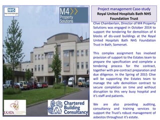 Clive Chamberlain, Director of M4 Property
Solutions was engaged in October 2014 to
support the tendering for demolition of 4
blocks of dis-used buildings at the Royal
United Hospitals Bath NHS Foundation
Trust in Bath, Somerset.
This complex assignment has involved
provision of support to the Estates team to
prepare the specification and complete a
tendering process for the contract,
together with pre-contract preparation and
due diligence. In the Spring of 2015 Clive
will be supporting the Estates team to
manage the safe demolition contract to
secure completion on time and without
disruption to this very busy hospital and
it’s staff and patients.
We are also providing auditing,
consultancy and training services to
support the Trust’s robust management of
asbestos throughout it’s estate.
Project management Case-study
Royal United Hospitals Bath NHS
Foundation Trust
 