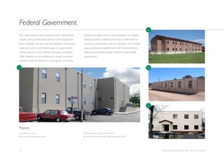 10 M O D U L A R B U I L D I N G S O L U T I O N S
We understand the federal government’s demands for
a quality space solution that adheres to strict budget and
time constraints. Our team has the experience and industry
expertise to fully meet federal agencies’ space needs
during expansion, new building construction or disaster
relief. Whether accommodating the needs of service
members and their families or restoring vital community
facilities in the aftermath of a natural disaster, our modular
buildings provide a solution that result in a faster time to
occupancy and provides maximum flexibility. Our modular
space solutions are available under the General Services
Administration Federal Supply contract to help simplify
procurement.
Federal Government
1. VA Polytrauma Center
2. Fort Stewart Unit Operations Facility
3. Camp Pendleton, MBI Award Winner 2011
4. Fort Belvoir Government Office, MBI Award Winner 2006
Projects
1
2
3
4
 