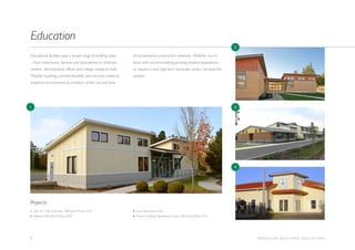 6 M O D U L A R B U I L D I N G S O L U T I O N S
Educational facilities span a broad range of building types
– from classrooms, libraries and laboratories to childcare
centers, administrative offices and college residence halls.
Modular buildings provide flexibility and can help create an
academic environment at a fraction of the cost and time
of conventional construction methods. Whether you’re
faced with accommodating growing student populations
or require a new high-tech computer center, we have the
solution.
Education
1. High Tech High Chula Vista, MBI Award Winner 2010
2. Shoreline, MBI Award Winner 2009
3. Grove Elementary School
4. Funtime Childhood Development Center, MBI Award Winner 2010
Projects
1
2
3
4
 