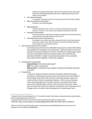Addresses the design of the public realm and the importance that streetscape
design and individual building character have in defining public spaces and a
special “sense of place”
 Civic Space Standards
Is “proactive,” focusing on what the community wants and not what it dislikes
 Block and Subdivision Standards
Promotes a mix of housing types
 Regulating Plans
Provides information that is easier to use than conventional zoning codes
because it is shorter, more concise, and emphasizes illustrations over text
 Complete Streets Model
Ensure that the entire right-of-way is planned, designed, constructed, operated,
and maintained to provide safe access for all users3
 Improved local economic development
Encourages a mix of land uses, often reducing the need to travel extensively as
part of one’s daily routine, while creating an environment of opportunity for
local entrepreneurs and outside investors
3. How will the proposal fix the problem:
Form-based code will allow more affordable housing to be created while setting
clear guidelines for developers and city planners. It will also ignite a community
oriented conversation between the citizens, City Officials, and developers about
the future of downtown Asheville. By balancing the cost to benefit ratio,
downtown Asheville can begin moving toward a greener more sustainable
future within the first eighteen months after approval.
4. Existing efforts and parallels
Haywood Road: Form-based code project4
RAD: Form-based code project5
Biltmore Park: an example of how stringent architectural standards have been
successful6
5. Proposal cost:
In Staunton, Virginia the Historic Staunton Foundation offered free design
assistance to any downtown business owner who would restore the façade of
their building. They did this after the city council had rejected a measure to
create an historic district in downtown Staunton. At first, only one business
owner took advantage of the incentive, but then a second business owner
restored his building facade, and then a third, and then many more. Today,
there are five historic districts in Staunton including the entire downtown, but it
all began with an incentive. Not all development is created equal. Some
3
Complete Streets Policy Development 101: Presentation (.pptx): http://www.smartgrowthamerica.org/complete-
streets/changing-policy/policy-elements
4
Haywood Road FBC: http://code-studio.com/projects/haywood-road-from-based-code/
5
RAD FBC: https://www.dropbox.com/s/gmoi0gbjpcb4u07/RAD-FBC-DRAFT-March7.pdf?dl=0
6
Biltmore Park FBC: http://www.citizen-times.com/story/news/local/2016/03/01/biltmore-park-near-full-
occupancy-more-building-come/80865298/
 