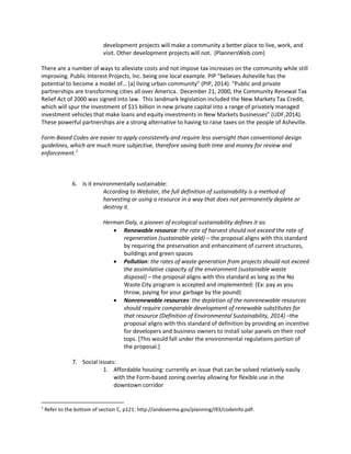 development projects will make a community a better place to live, work, and
visit. Other development projects will not. (PlannersWeb.com)
There are a number of ways to alleviate costs and not impose tax increases on the community while still
improving. Public Interest Projects, Inc. being one local example. PIP “believes Asheville has the
potential to become a model of… [a] living urban community” (PIP, 2014). “Public and private
partnerships are transforming cities all over America. December 21, 2000, the Community Renewal Tax
Relief Act of 2000 was signed into law. This landmark legislation included the New Markets Tax Credit,
which will spur the investment of $15 billion in new private capital into a range of privately managed
investment vehicles that make loans and equity investments in New Markets businesses” (UDF,2014).
These powerful partnerships are a strong alternative to having to raise taxes on the people of Asheville.
Form-Based Codes are easier to apply consistently and require less oversight than conventional design
guidelines, which are much more subjective, therefore saving both time and money for review and
enforcement.7
6. Is it environmentally sustainable:
According to Webster, the full definition of sustainability is a method of
harvesting or using a resource in a way that does not permanently deplete or
destroy it.
Herman Daly, a pioneer of ecological sustainability defines it as:
 Renewable resource: the rate of harvest should not exceed the rate of
regeneration (sustainable yield) – the proposal aligns with this standard
by requiring the preservation and enhancement of current structures,
buildings and green spaces
 Pollution: the rates of waste generation from projects should not exceed
the assimilative capacity of the environment (sustainable waste
disposal) – the proposal aligns with this standard as long as the No
Waste City program is accepted and implemented: (Ex: pay as you
throw, paying for your garbage by the pound)
 Nonrenewable resources: the depletion of the nonrenewable resources
should require comparable development of renewable substitutes for
that resource (Definition of Environmental Sustainability, 2014) –the
proposal aligns with this standard of definition by providing an incentive
for developers and business owners to install solar panels on their roof
tops. [This would fall under the environmental regulations portion of
the proposal.]
7. Social issues:
1. Affordable housing: currently an issue that can be solved relatively easily
with the Form-based zoning overlay allowing for flexible use in the
downtown corridor
7
Refer to the bottom of section C, p121: http://andoverma.gov/planning/i93/codeinfo.pdf.
 