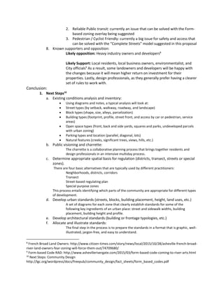 2. Reliable Public transit: currently an issue that can be solved with the Form-
based zoning overlay being suggested
3. Pedestrian / Cyclist Friendly: currently a big issue for safety and access that
can be solved with the “Complete Streets” model suggested in this proposal
8. Known supporters and opposition:
Likely opposition: Heavy industry owners and developers8
Likely Support: Local residents, local business owners, environmentalist, and
City officials9
As a result, some landowners and developers will be happy with
the changes because it will mean higher return on investment for their
properties. Lastly, design professionals, as they generally prefer having a clearer
set of rules to work with.
Conclusion:
1. Next Steps10
a. Existing conditions analysis and inventory:
 Using diagrams and notes, a typical analysis will look at:
 Street types (by setback, walkway, roadway, and landscape)
 Block types (shape, size, alleys, parcelization)
 Building types (footprint, profile, street front, and access by car or pedestrian, service
areas)
 Open space types (front, back and side yards, squares and parks, undeveloped parcels
with urban zoning)
 Parking types and location (parallel, diagonal, lots)
 Natural features (creeks, significant trees, views, hills, etc.)
b. Public visioning and charrette:
The charrette is a collaborative planning process that brings together residents and
design professionals in an intensive multiday process.
c. Determine appropriate spatial basis for regulation (districts, transect, streets or special
zones).
There are four basic alternatives that are typically used by different practitioners:
Neighborhoods, districts, corridors
Transect
Street-based regulating plan
Special purpose zones
This process entails identifying which parts of the community are appropriate for different types
of development.
d. Develop urban standards (streets, blocks, building placement, height, land uses, etc.)
A set of diagrams for each zone that clearly establish standards for some of the
following key ingredients of an urban place: street and sidewalk widths, building
placement, building height and profile.
e. Develop architectural standards (building or frontage typologies, etc.)
f. Allocate and illustrate standards:
The final step in the process is to prepare the standards in a format that is graphic, well-
illustrated, jargon-free, and easy to understand.
8
French Broad Land Owners: http://www.citizen-times.com/story/news/local/2015/10/28/asheville-french-broad-
river-land-owners-fear-zoning-will-force-them-out/74709680/
9
Form-based Code RAD: http://www.ashevillerivergate.com/2015/03/form-based-code-coming-to-river-arts.html
10
Next Steps: Community Design
http://lgc.org/wordpress/docs/freepub/community_design/fact_sheets/form_based_codes.pdf
 