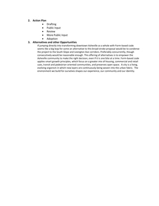 2. Action Plan
 Drafting
 Public Input
 Review
 More Public Input
 Adoption
3. Alternatives and other Opportunities
If jumping directly into transforming downtown Asheville as a whole with Form-based code
seems like a big leap for some an alternative to this broad stroke proposal would be to condense
the project to the South Slope and Lexington Ave corridors. Preferably concurrently, though
consecutively would be reasonable enough. This offering of alternatives is to empower the
Asheville community to make the right decision, even if it is one bite at a time. Form-based code
applies smart growth principles, which focus on a greater mix of housing, commercial and retail
uses, transit and pedestrian oriented communities, and preserves open space. A city is a living,
evolving organism in which new layers are continuously being woven into the urban fabric. The
environment we build for ourselves shapes our experience, our community and our identity.
 