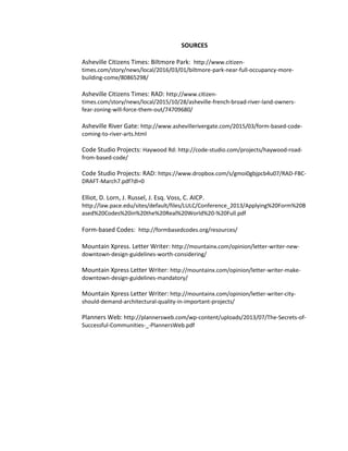 SOURCES
Asheville Citizens Times: Biltmore Park: http://www.citizen-
times.com/story/news/local/2016/03/01/biltmore-park-near-full-occupancy-more-
building-come/80865298/
Asheville Citizens Times: RAD: http://www.citizen-
times.com/story/news/local/2015/10/28/asheville-french-broad-river-land-owners-
fear-zoning-will-force-them-out/74709680/
Asheville River Gate: http://www.ashevillerivergate.com/2015/03/form-based-code-
coming-to-river-arts.html
Code Studio Projects: Haywood Rd: http://code-studio.com/projects/haywood-road-
from-based-code/
Code Studio Projects: RAD: https://www.dropbox.com/s/gmoi0gbjpcb4u07/RAD-FBC-
DRAFT-March7.pdf?dl=0
Elliot, D. Lorn, J. Russel, J. Esq. Voss, C. AICP.
http://law.pace.edu/sites/default/files/LULC/Conference_2013/Applying%20Form%20B
ased%20Codes%20in%20the%20Real%20World%20-%20Full.pdf
Form-based Codes: http://formbasedcodes.org/resources/
Mountain Xpress. Letter Writer: http://mountainx.com/opinion/letter-writer-new-
downtown-design-guidelines-worth-considering/
Mountain Xpress Letter Writer: http://mountainx.com/opinion/letter-writer-make-
downtown-design-guidelines-mandatory/
Mountain Xpress Letter Writer: http://mountainx.com/opinion/letter-writer-city-
should-demand-architectural-quality-in-important-projects/
Planners Web: http://plannersweb.com/wp-content/uploads/2013/07/The-Secrets-of-
Successful-Communities-_-PlannersWeb.pdf
 