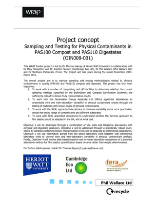 Project concept
Sampling and Testing for Physical Contaminants in
PAS100 Compost and PAS110 Digestates
(OIN008-001)
This WRAP funded project is led by Dr Thomas Aspray of Heriot Watt University in collaboration with
Dr Mary Dimambro and Dr Joachim Steiner (Cambridge Eco Ltd), Dr Phil Wallace (Phil Wallace Ltd)
and Dr Stéphane Pietravalle (Fera). The project will take place during the period December 2014-
March 2015.
The overall project aim is to improve sampling and testing methodologies related to physical
contaminants in quality (PAS100 and PAS110) compost and digestate. The project has four main
objectives:
1. To work with a number of composting and AD facilities to determine whether the current
sampling methods (specified by the Biofertiliser and Compost Certification Schemes) are
sufficiently robust to deliver truly representative results.
2. To work with the Renewable Energy Associate Ltd (REAL) appointed laboratories to
understand intra and inter-laboratory variability in physical contaminant results through the
testing of materials with known levels of physical contaminants.
3. To work with the REAL appointed laboratories to minimise variability so far as is practicable,
across the tested range of contaminants and different substrates.
4. To work with REAL appointed laboratories to understand whether the German approach to
film plastics could be adopted in the UK, and at what cost.
Objective 1 will be addressed through a combination of site visits and telephone discussions with
compost and digestate producers. Objective 2 will be addressed through a statistically robust study,
where by samples containing known contamination levels will be analysed by commercial laboratories.
Objective 3 will use information gained from the above laboratory work together with commercial
laboratory visits to unravel intra and inter-laboratory variability in physical contaminant analysis.
Finally, Objective 4 will involve desk based research and in-house laboratory assessment of a potential
alternative method for film plastics quantification based on area rather than weight determination.
For further details please contact Dr Thomas Aspray (t.j.aspray@hw.ac.uk).
 