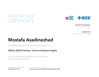 HONOR CODE CERTIFICATE Verify the authenticity of this certificate at
ISSCC 2015 Conference Chair
IEEE
Anantha P. Chandrakasan
VP, IEEE Educational Activities Board
IEEE
Saurabh Sinha
CERTIFICATE
HONOR CODE
Mostafa Asadinezhad
successfully completed and received a passing grade in
ISSCCx: ISSCC Previews - Circuit and System Insights
a course of study offered by IEEEx, an online learning
initiative of IEEE through edX.
Issued March 17th, 2015 https://verify.edx.org/cert/7d2bcf0d210b47efb44684b0e1a2f9f5
 