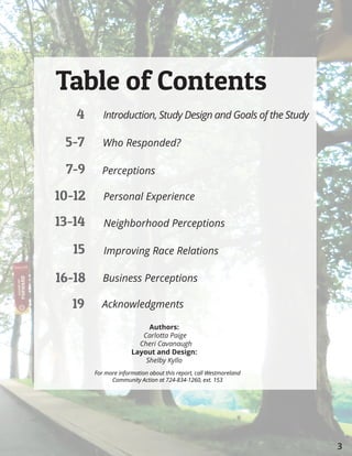 3
4
5-7
7-9
10-12
13-14
15
16-18
	19
Introduction, Study Design and Goals of the Study
Who Responded?
Perceptions
Personal Experience
Neighborhood Perceptions
Improving Race Relations
Business Perceptions
Acknowledgments
Table of Contents
Authors:
Carlotta Paige
Cheri Cavanaugh
Layout and Design:
Shelby Kyllo
For more information about this report, call Westmoreland
Community Action at 724-834-1260, ext. 153
 