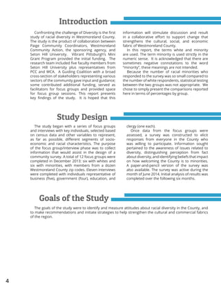 4
Introduction
Study Design
Confronting the challenge of Diversity is the first
study of racial diversity in Westmoreland County.
The study is the product of collaboration between
Paige Community Coordinators, Westmoreland
Community Action, the sponsoring agency, and
Seton Hill University. Vibrant Pittsburgh’s Mini
Grant Program provided the initial funding. The
research team included five faculty members from
Seton Hill University plus representatives from
PCC and WCA. A Guiding Coalition with a broad
cross-section of stakeholders representing various
sectors of the community gave input and guidance;
some contributed additional funding, served as
facilitators for focus groups and provided space
for focus group sessions. This report presents
key findings of the study. It is hoped that this
The study began with a series of focus groups
and interviews with key individuals, selected based
on census data and other variables to represent,
as far as possible, different segments of socio-
economic and racial characteristics. The purpose
of the focus group/interview phase was to collect
information that would assist in the design of a
community survey. A total of 12 focus groups were
completed in December 2013: six with whites and
six with minorities, with members from a dozen
Westmoreland County zip codes. Eleven interviews
were completed with individuals representative of
business (five), government (four), education, and
information will stimulate discussion and result
in a collaborative effort to support change that
strengthens the cultural, social, and economic
fabric of Westmoreland County.
In this report, the terms white and minority
are used. The term minority is used strictly in the
numeric sense. It is acknowledged that there are
sometimes negative connotations to the word
“minority”, these meanings are not intended.
Because the number of racial minorities who
responded to the survey was so small compared to
the number of white respondents, statistical testing
between the two groups was not appropriate. We
chose to simply present the comparisons reported
here in terms of percentages by group.
clergy (one each).
Once data from the focus groups were
assessed, a survey was constructed to elicit
responses from everyone in the County who
was willing to participate. Information sought
pertained to the awareness of issues related to
diversity, distinguishing perception from fact
about diversity, and identifying beliefs that impact
on how welcoming the County is to minorities.
A paper-and-pencil version of the survey was
also available. The survey was active during the
month of June 2014. Initial analysis of results was
completed over the following six months.
Goals of the Study
The goals of the study were to identify and measure attitudes about racial diversity in the County, and
to make recommendations and initiate strategies to help strengthen the cultural and commercial fabrics
of the region.
 