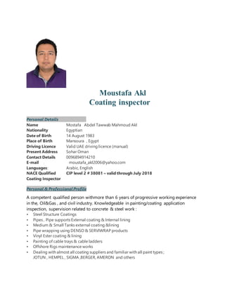 Moustafa Akl
Coating inspector
Personal Details
Name Mostafa Abdel Tawwab Mahmoud Akl
Nationality Egyptian
Date of Birth 14 August 1983
Place of Birth Mansoura , Egypt
Driving Licence Valid UAE driving licence (manual)
Present Address Sohar Oman
Contact Details 0096894914210
E-mail : moustafa_akl2006@yahoo.com
Languages: Arabic, English
NACE Qualified CIP level 2 # 38081 – valid through July 2018
Coating Inspector
Personal & ProfessionalProfile
A competent qualified person withmore than 6 years of progressive working experience
in the, Oil&Gas , and civil industry. Knowledgeable in painting/coating application
inspection, supervision related to concrete & steel work :
• Steel Structure Coatings
• Pipes , Pipe supports External coating & Internal lining
• Medium & Small Tanks external coating &lining
• Pipe wrapping using DENSO & SERVIWRAP products
• Vinyl Ester coating & lining
• Painting of cable trays & cable ladders
• Offshore Rigs maintenance works
• Dealing with almost all coating suppliers and familiar with all paint types ;
JOTUN , HEMPEL , SIGMA ,BERGER, AMERON and others
 